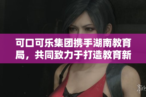 可口可樂集團攜手湖南教育局，共同致力于打造教育新時代
