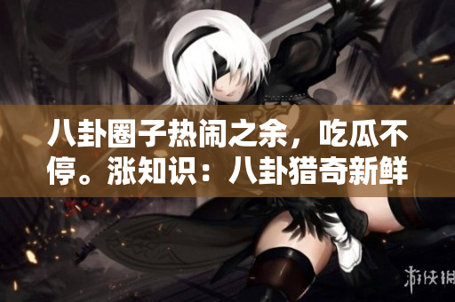 八卦圈子熱鬧之余，吃瓜不停。漲知識(shí)：八卦獵奇新鮮事兒，臺(tái)面下誰是最“勁爆”內(nèi)行？