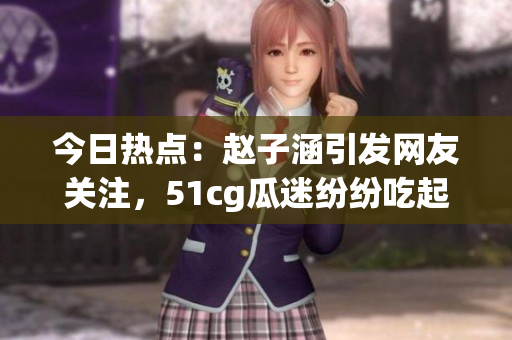 今日熱點(diǎn)：趙子涵引發(fā)網(wǎng)友關(guān)注，51cg瓜迷紛紛吃起大瓜