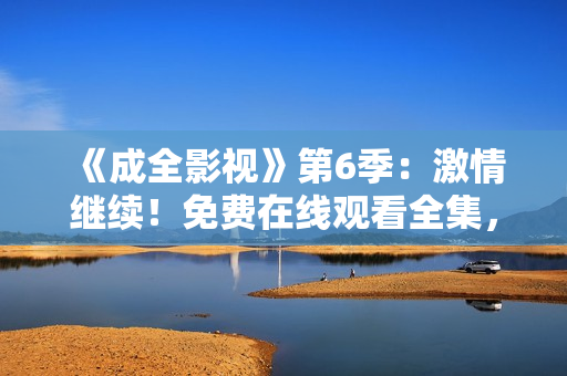 《成全影視》第6季：激情繼續(xù)！免費(fèi)在線觀看全集，精彩不容錯(cuò)過
