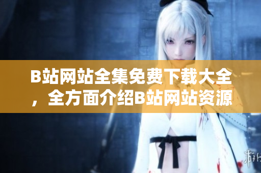 B站網(wǎng)站全集免費(fèi)下載大全，全方面介紹B站網(wǎng)站資源及下載方法