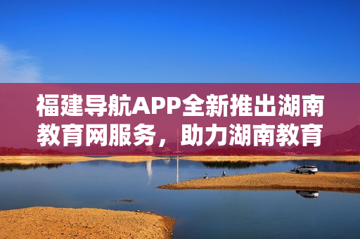 福建導(dǎo)航APP全新推出湖南教育網(wǎng)服務(wù)，助力湖南教育信息化發(fā)展