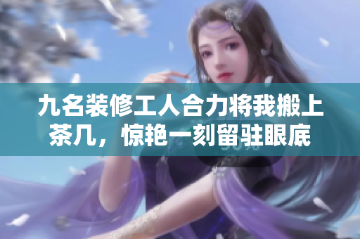 九名裝修工人合力將我搬上茶幾，驚艷一刻留駐眼底