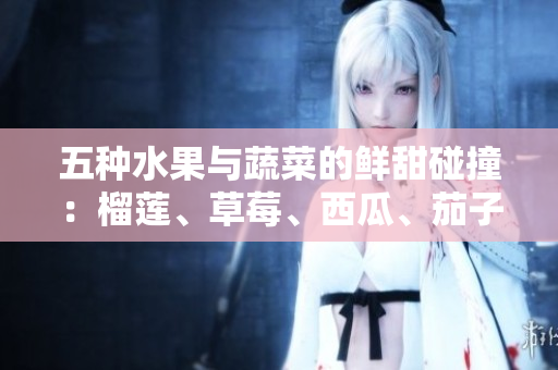 五種水果與蔬菜的鮮甜碰撞：榴蓮、草莓、西瓜、茄子、黃瓜