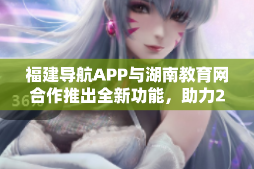 福建導(dǎo)航APP與湖南教育網(wǎng)合作推出全新功能，助力2022教育信息服務(wù)革新