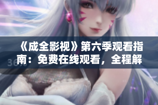 《成全影視》第六季觀看指南：免費(fèi)在線觀看，全程解讀劇情，精彩片段大放送