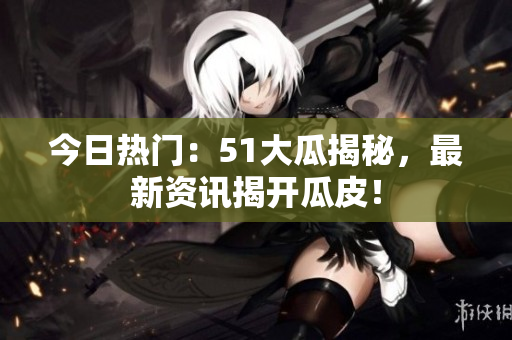 今日熱門：51大瓜揭秘，最新資訊揭開瓜皮！