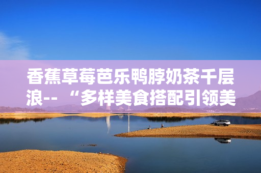 香蕉草莓芭樂鴨脖奶茶千層浪-- “多樣美食搭配引領(lǐng)美好生活潮流”