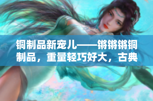 銅制品新寵兒——鏘鏘鏘銅制品，重量輕巧好大，古典與現(xiàn)代完美結(jié)合