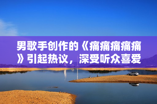 男歌手創(chuàng)作的《痛痛痛痛痛》引起熱議，深受聽眾喜愛