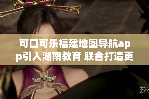 可口可樂福建地圖導(dǎo)航app引入湖南教育 聯(lián)合打造更全面的服務(wù)
