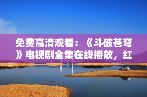 免費(fèi)高清觀看：《斗破蒼穹》電視劇全集在線播放，紅桃平臺獨(dú)家提供