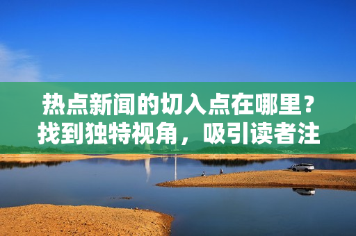 熱點新聞的切入點在哪里？找到獨特視角，吸引讀者注意