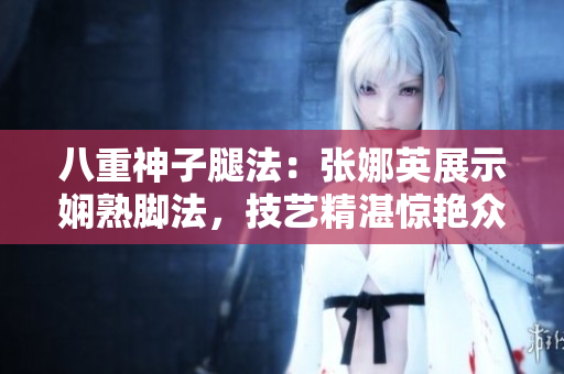八重神子腿法：張娜英展示嫻熟腳法，技藝精湛驚艷眾人