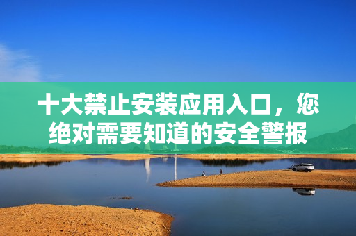 十大禁止安裝應(yīng)用入口，您絕對(duì)需要知道的安全警報(bào)