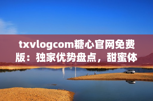 txvlogcom糖心官網(wǎng)免費(fèi)版：獨(dú)家優(yōu)勢盤點(diǎn)，甜蜜體驗盡在其中