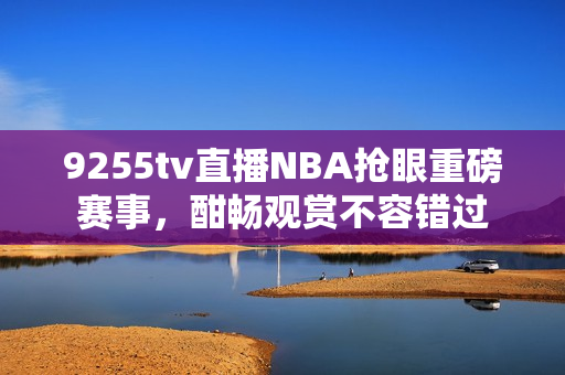 9255tv直播NBA搶眼重磅賽事，酣暢觀賞不容錯(cuò)過