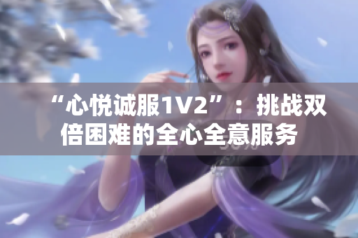 “心悅誠(chéng)服1V2”：挑戰(zhàn)雙倍困難的全心全意服務(wù)