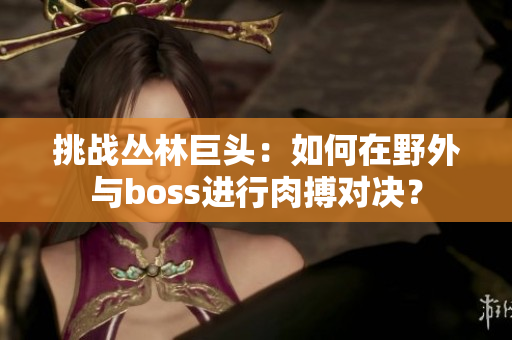 挑戰(zhàn)叢林巨頭：如何在野外與boss進行肉搏對決？