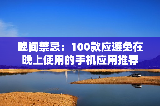 晚間禁忌：100款應(yīng)避免在晚上使用的手機應(yīng)用推薦