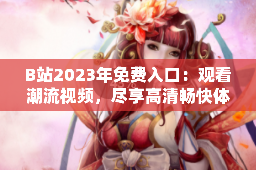 B站2023年免費入口：觀看潮流視頻，盡享高清暢快體驗
