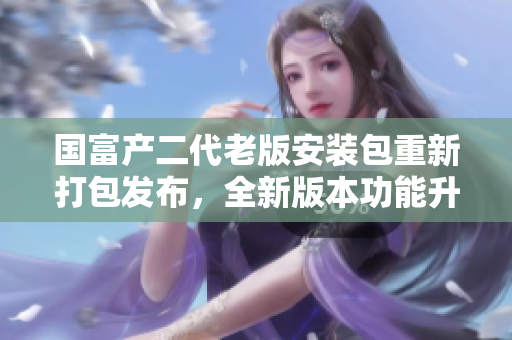 國(guó)富產(chǎn)二代老版安裝包重新打包發(fā)布，全新版本功能升級(jí)破解安全體驗(yàn)更佳