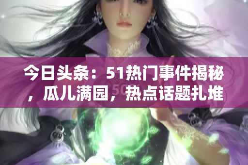 今日頭條：51熱門事件揭秘，瓜兒滿園，熱點(diǎn)話題扎堆