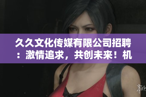 久久文化傳媒有限公司招聘：激情追求，共創(chuàng)未來！機會難得，速來應聘！
