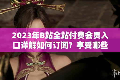 2023年B站全站付費(fèi)會員入口詳解如何訂閱？享受哪些權(quán)益？