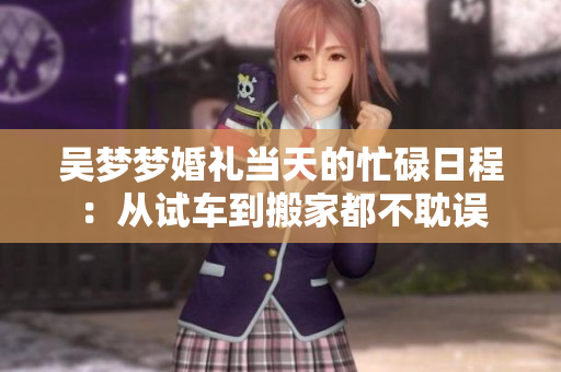 吳夢夢婚禮當天的忙碌日程：從試車到搬家都不耽誤