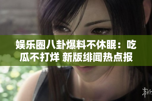娛樂圈八卦爆料不休眠：吃瓜不打烊 新版緋聞熱點報道