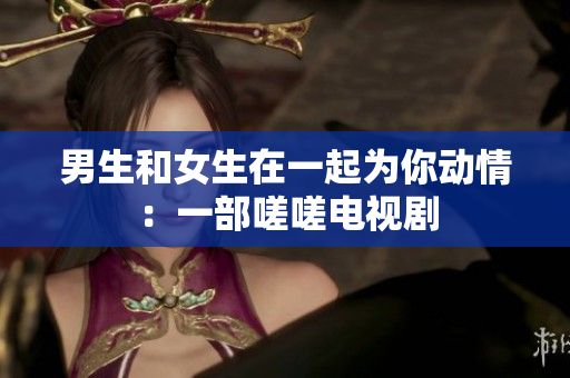 男生和女生在一起為你動情：一部嗟嗟電視劇