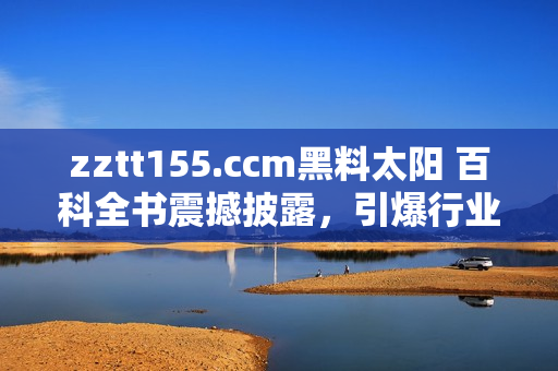 zztt155.ccm黑料太陽(yáng) 百科全書震撼披露，引爆行業(yè)內(nèi)外熱議