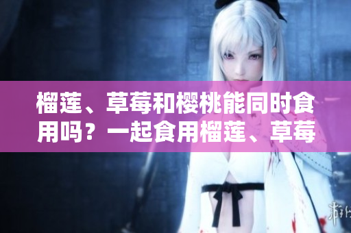 榴蓮、草莓和櫻桃能同時(shí)食用嗎？一起食用榴蓮、草莓和櫻桃有什么好處？