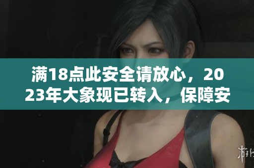 滿18點(diǎn)此安全請(qǐng)放心，2023年大象現(xiàn)已轉(zhuǎn)入，保障安全有力