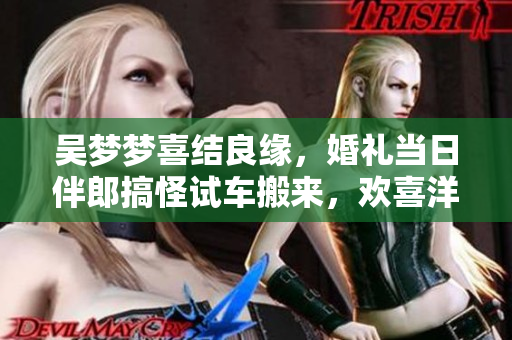 吳夢(mèng)夢(mèng)喜結(jié)良緣，婚禮當(dāng)日伴郎搞怪試車搬來，歡喜洋溢！