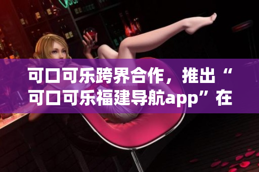 可口可樂跨界合作，推出“可口可樂福建導航app”在湖南受歡迎。