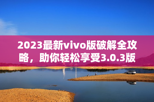 2023最新vivo版破解全攻略，助你輕松享受3.0.3版本功能