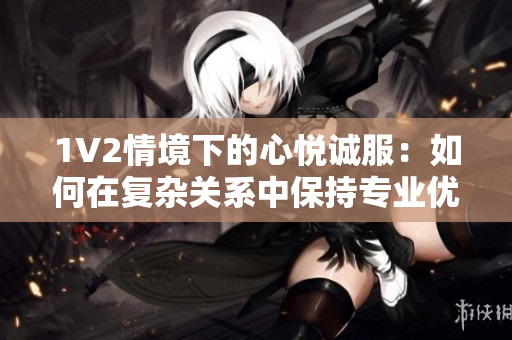 1V2情境下的心悅誠服：如何在復(fù)雜關(guān)系中保持專業(yè)優(yōu)雅