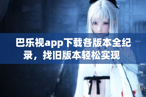 巴樂(lè)視app下載各版本全紀(jì)錄，找舊版本輕松實(shí)現(xiàn) 