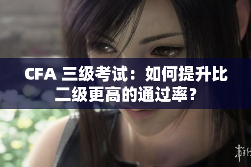 CFA 三級考試：如何提升比二級更高的通過率？