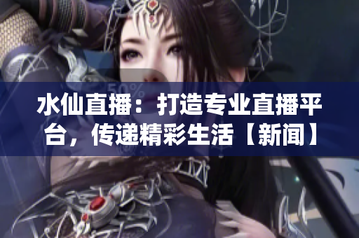 水仙直播：打造專業(yè)直播平臺，傳遞精彩生活【新聞】