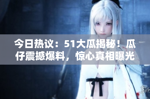今日熱議：51大瓜揭秘！瓜仔震撼爆料，驚心真相曝光！