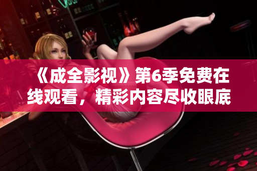 《成全影視》第6季免費在線觀看，精彩內(nèi)容盡收眼底