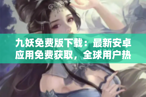 九妖免費(fèi)版下載：最新安卓應(yīng)用免費(fèi)獲取，全球用戶熱議的應(yīng)用下載渠道