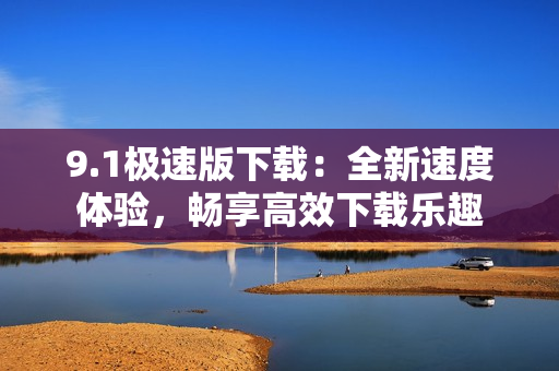 9.1極速版下載：全新速度體驗(yàn)，暢享高效下載樂趣