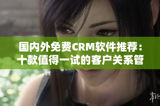 國內(nèi)外免費CRM軟件推薦：十款值得一試的客戶關(guān)系管理工具