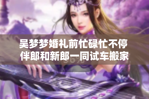 吳夢夢婚禮前忙碌忙不停 伴郎和新郎一同試車搬家