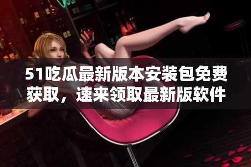 51吃瓜最新版本安裝包免費(fèi)獲取，速來領(lǐng)取最新版軟件！