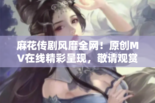 麻花傳劇風(fēng)靡全網(wǎng)！原創(chuàng)MV在線精彩呈現(xiàn)，敬請觀賞